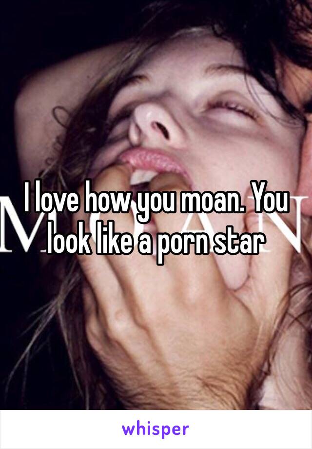 I love how you moan. You look like a porn star 