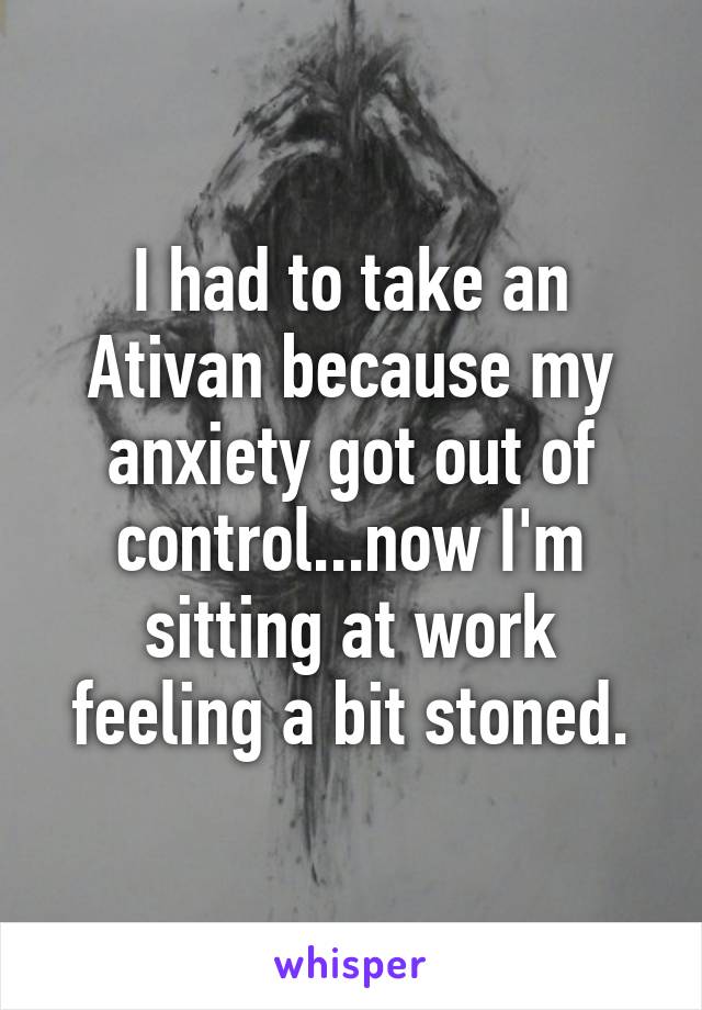 I had to take an Ativan because my anxiety got out of control...now I'm sitting at work feeling a bit stoned.