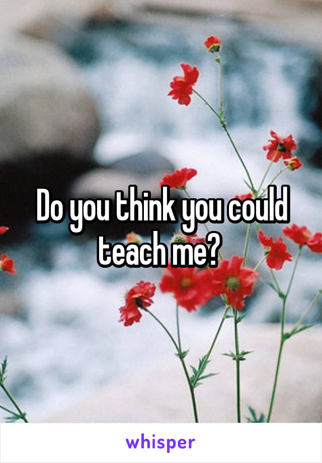 Do you think you could teach me? 