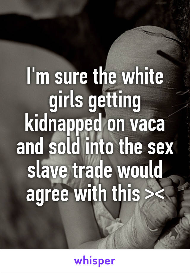 I'm sure the white girls getting kidnapped on vaca and sold into the sex slave trade would agree with this ><