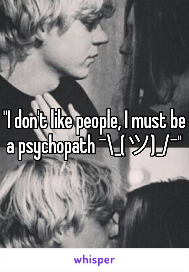 "I don't like people, I must be a psychopath ¯\_(ツ)_/¯"