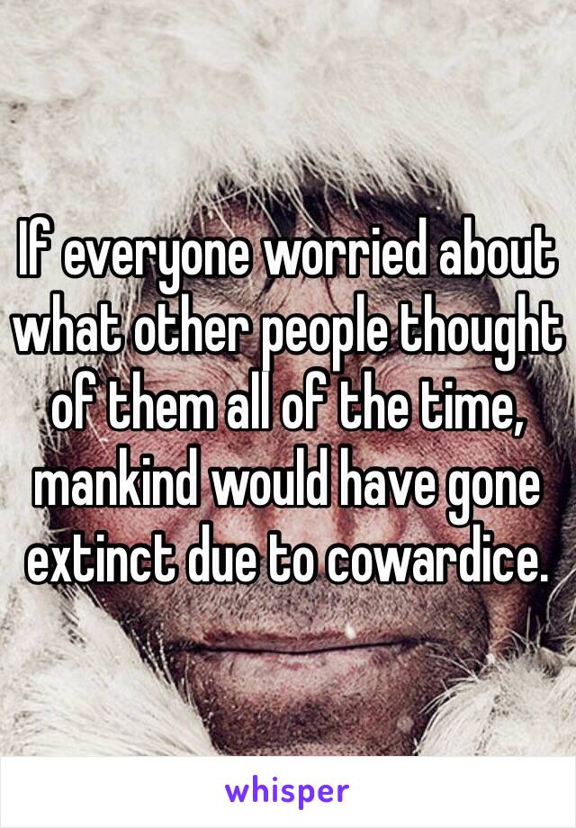 If everyone worried about what other people thought of them all of the time, mankind would have gone extinct due to cowardice.