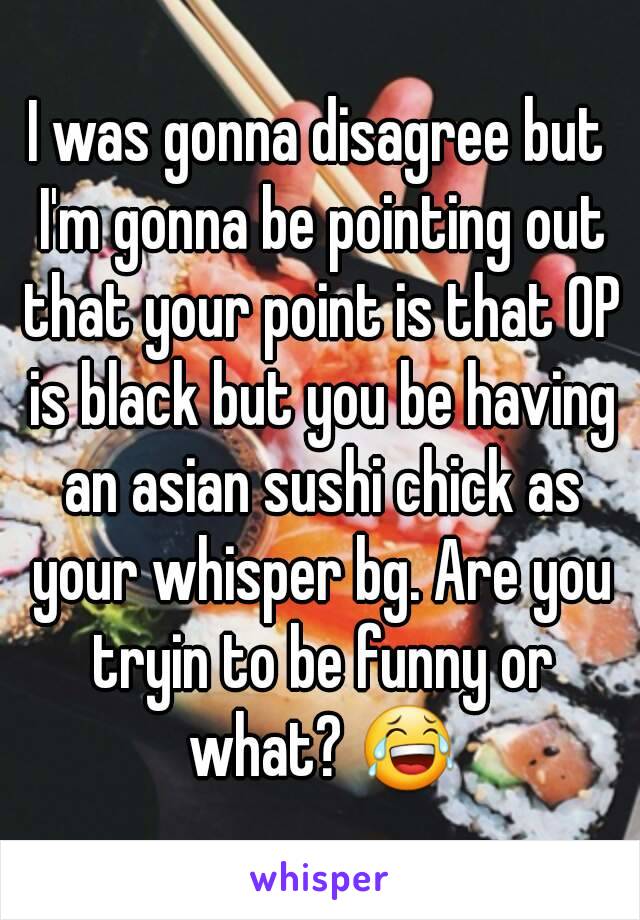 I was gonna disagree but I'm gonna be pointing out that your point is that OP is black but you be having an asian sushi chick as your whisper bg. Are you tryin to be funny or what? 😂