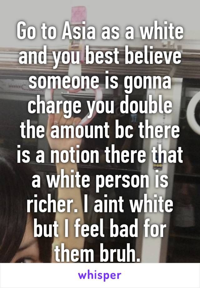 Go to Asia as a white and you best believe someone is gonna charge you double the amount bc there is a notion there that a white person is richer. I aint white but I feel bad for them bruh. 