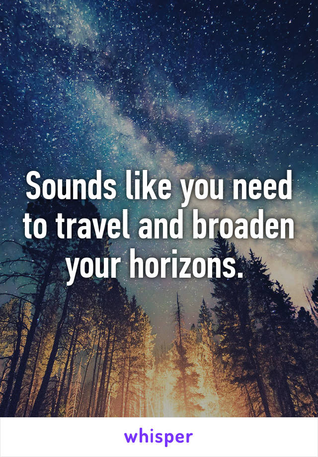 Sounds like you need to travel and broaden your horizons. 