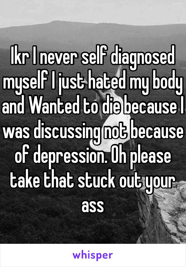 Ikr I never self diagnosed myself I just hated my body and Wanted to die because I was discussing not because of depression. Oh please take that stuck out your ass