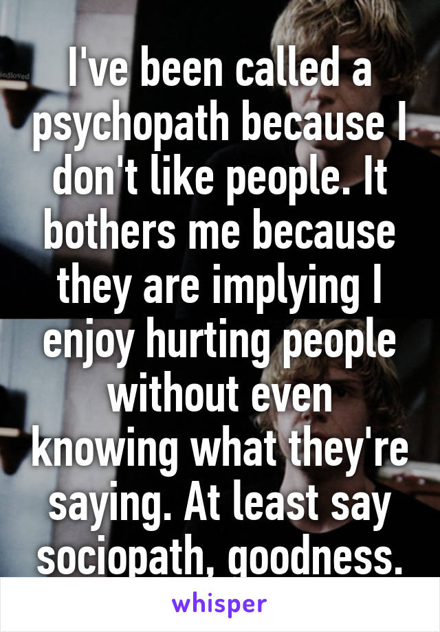 I've been called a psychopath because I don't like people. It bothers me because they are implying I enjoy hurting people without even knowing what they're saying. At least say sociopath, goodness.
