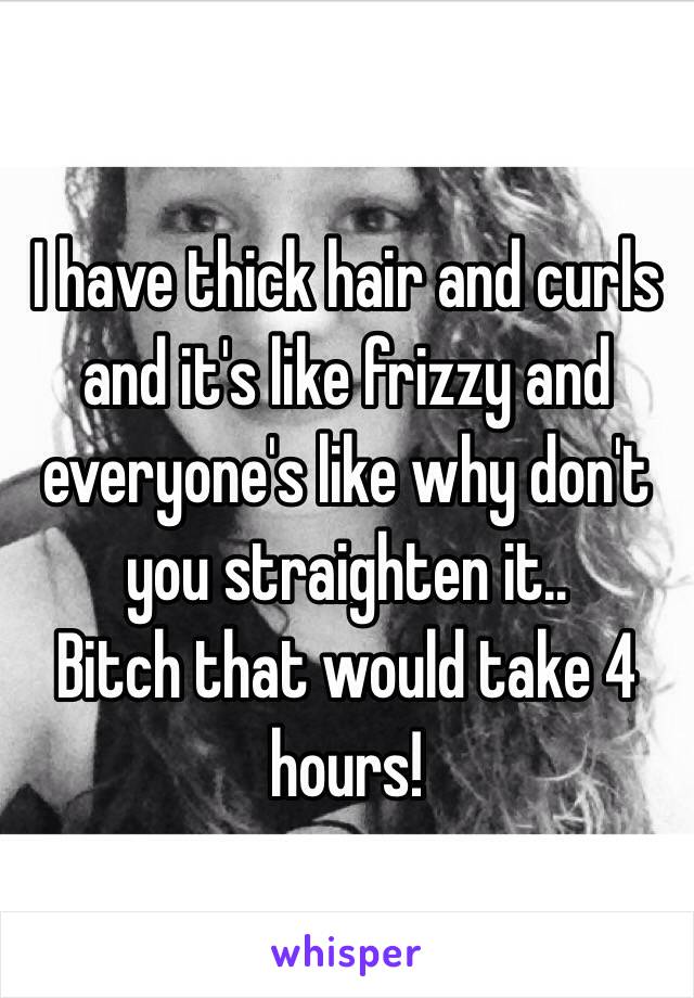 I have thick hair and curls and it's like frizzy and everyone's like why don't you straighten it..
Bitch that would take 4 hours! 