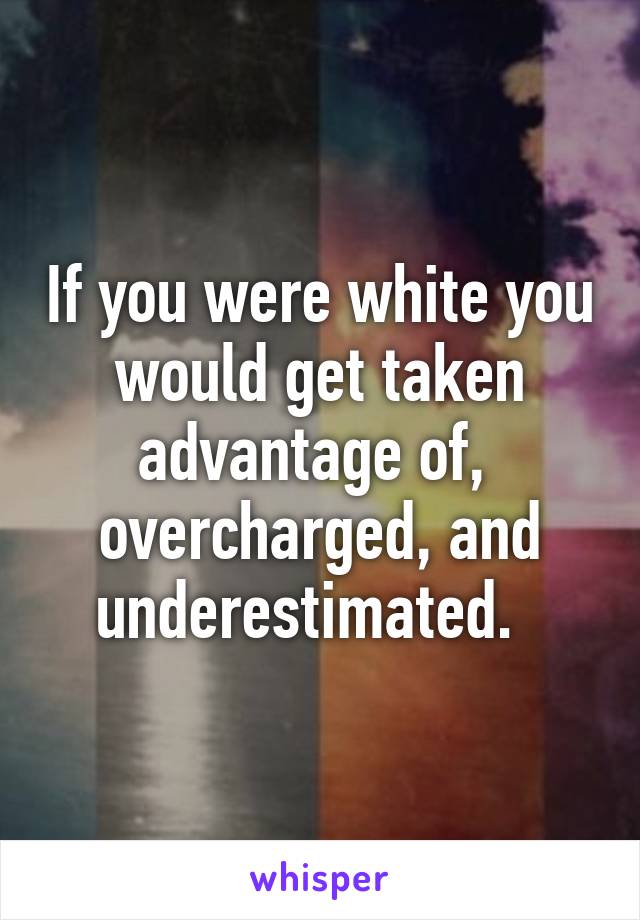 If you were white you would get taken advantage of,  overcharged, and underestimated.  