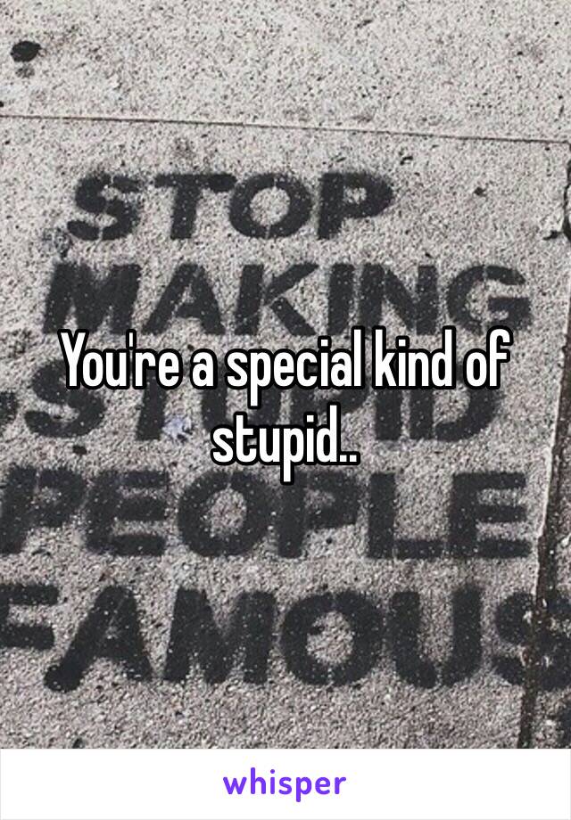 You're a special kind of stupid..
