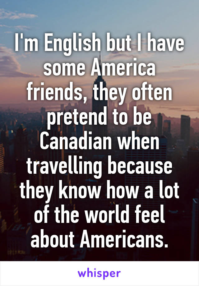 I'm English but I have some America friends, they often pretend to be Canadian when travelling because they know how a lot of the world feel about Americans.