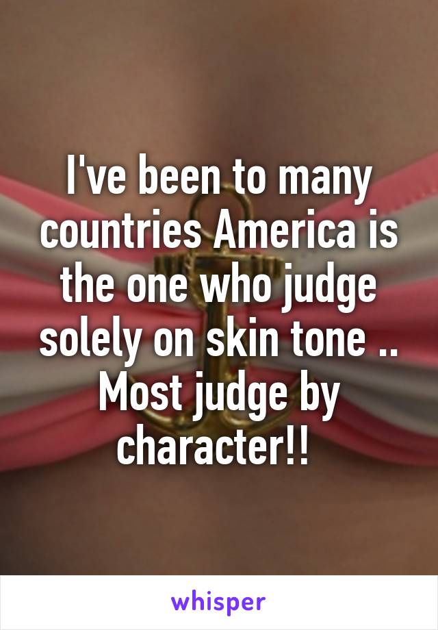 I've been to many countries America is the one who judge solely on skin tone .. Most judge by character!! 