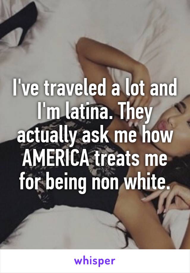 I've traveled a lot and I'm latina. They actually ask me how AMERICA treats me for being non white.