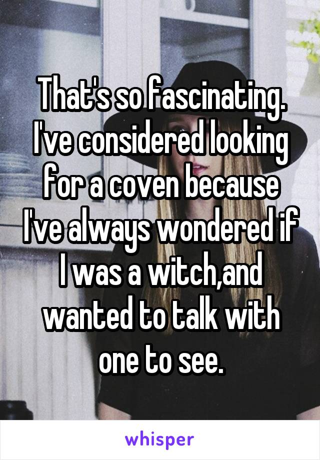 That's so fascinating. I've considered looking for a coven because I've always wondered if I was a witch,and wanted to talk with one to see.