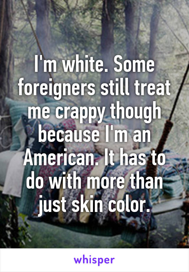I'm white. Some foreigners still treat me crappy though because I'm an American. It has to do with more than just skin color.
