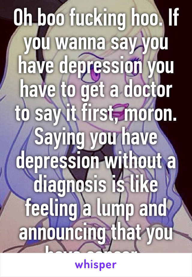 Oh boo fucking hoo. If you wanna say you have depression you have to get a doctor to say it first, moron. Saying you have depression without a diagnosis is like feeling a lump and announcing that you have cancer. 