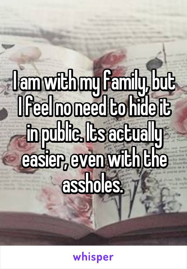 I am with my family, but I feel no need to hide it in public. Its actually easier, even with the assholes. 