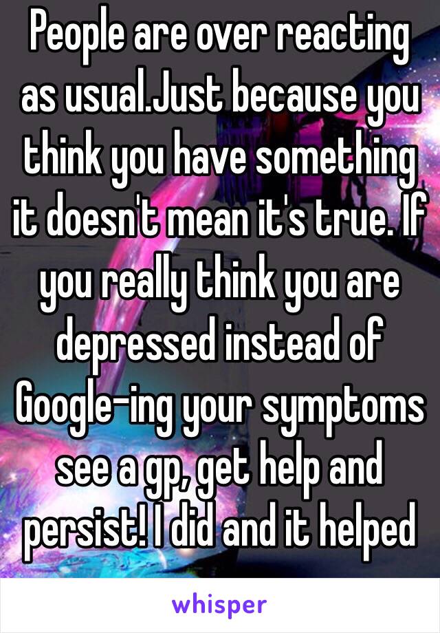 People are over reacting as usual.Just because you think you have something it doesn't mean it's true. If you really think you are depressed instead of Google-ing your symptoms see a gp, get help and persist! I did and it helped me