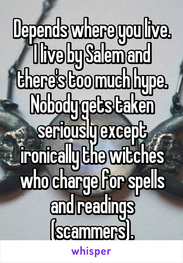 Depends where you live. I live by Salem and there's too much hype. Nobody gets taken seriously except ironically the witches who charge for spells and readings (scammers).