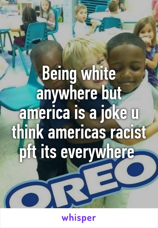 Being white anywhere but america is a joke u think americas racist pft its everywhere 