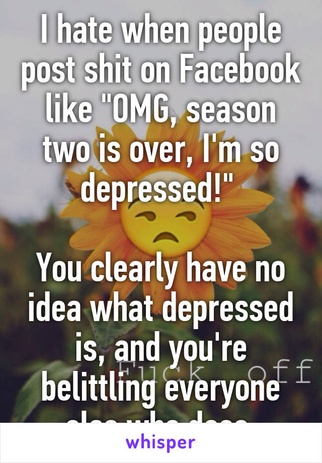 I hate when people post shit on Facebook like "OMG, season two is over, I'm so depressed!" 

You clearly have no idea what depressed is, and you're belittling everyone else who does.