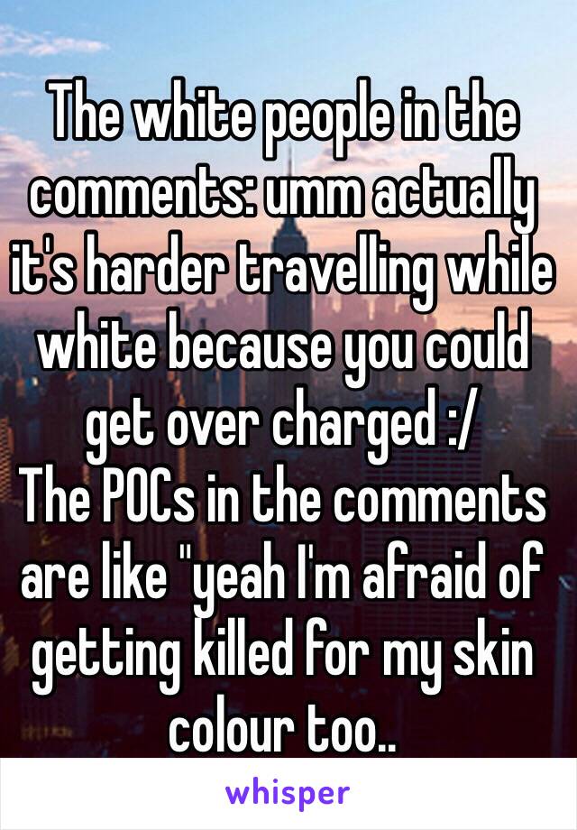 The white people in the comments: umm actually it's harder travelling while white because you could get over charged :/
The POCs in the comments are like "yeah I'm afraid of getting killed for my skin colour too..