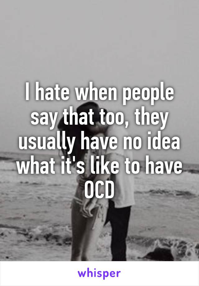 I hate when people say that too, they usually have no idea what it's like to have OCD