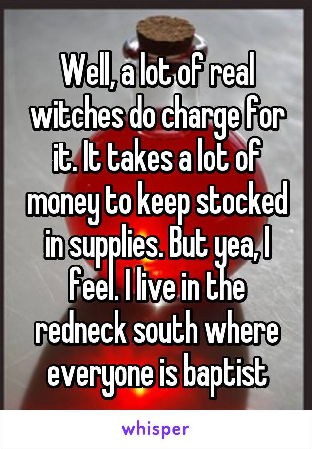 Well, a lot of real witches do charge for it. It takes a lot of money to keep stocked in supplies. But yea, I feel. I live in the redneck south where everyone is baptist