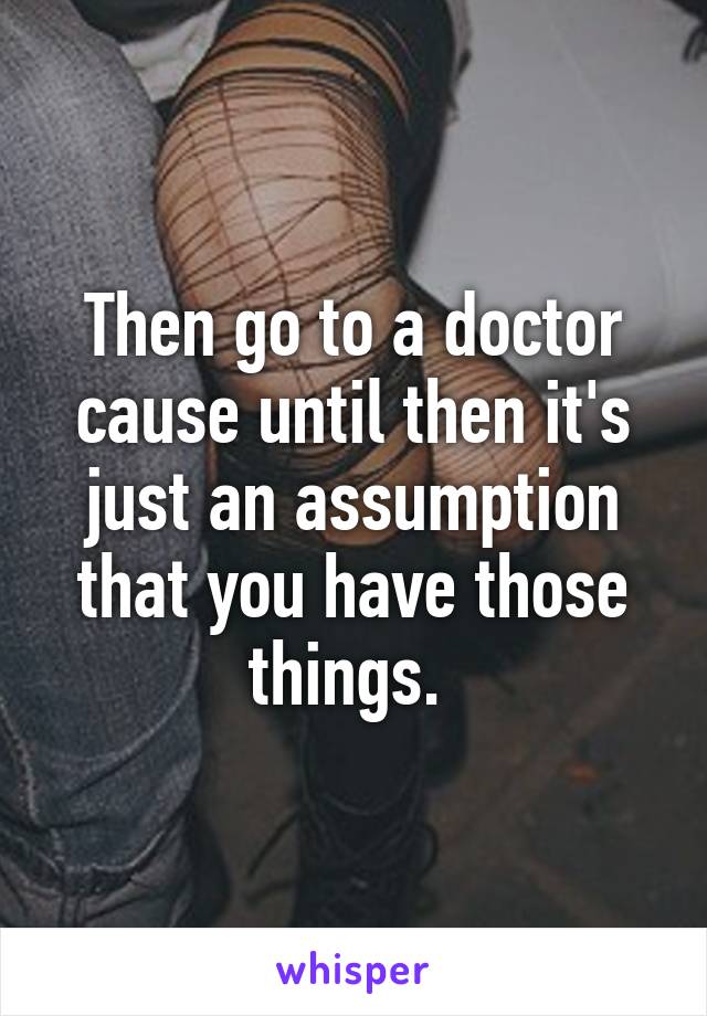 Then go to a doctor cause until then it's just an assumption that you have those things. 