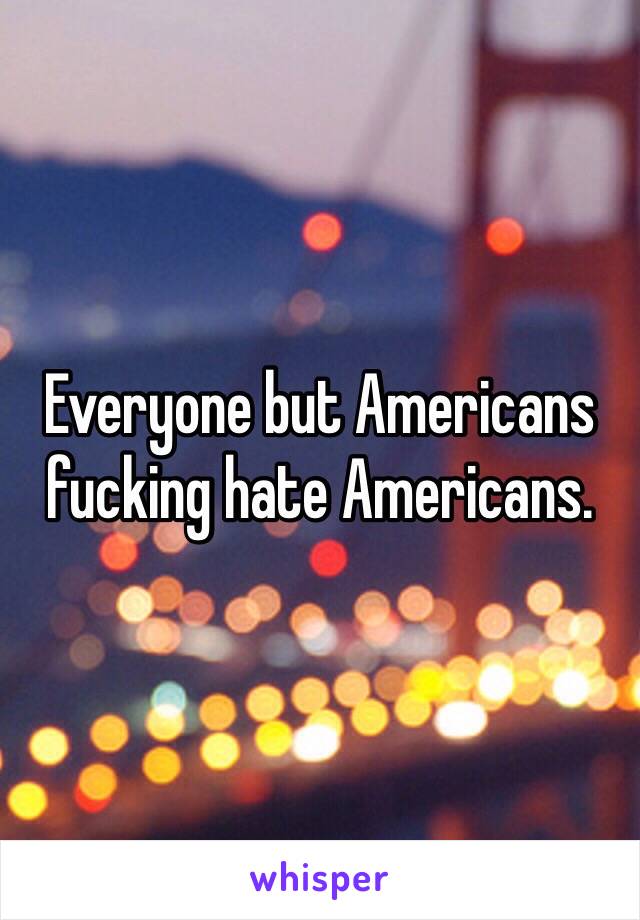 Everyone but Americans fucking hate Americans. 