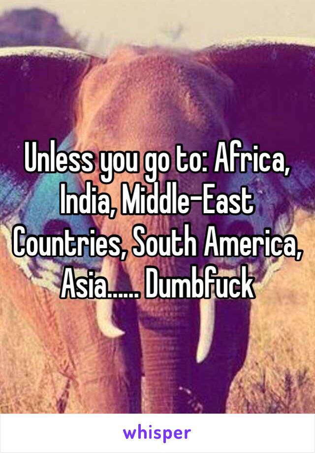 Unless you go to: Africa, India, Middle-East Countries, South America, Asia...... Dumbfuck