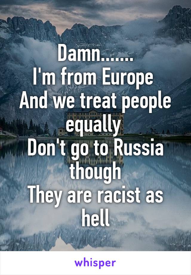 Damn.......
I'm from Europe 
And we treat people equally 
Don't go to Russia though
They are racist as hell