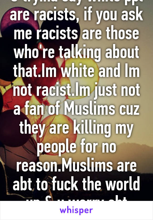 U tryina say white ppl are racists, if you ask me racists are those who're talking about that.Im white and Im not racist.Im just not a fan of Muslims cuz they are killing my people for no reason.Muslims are abt to fuck the world up & u worry abt stupid things?