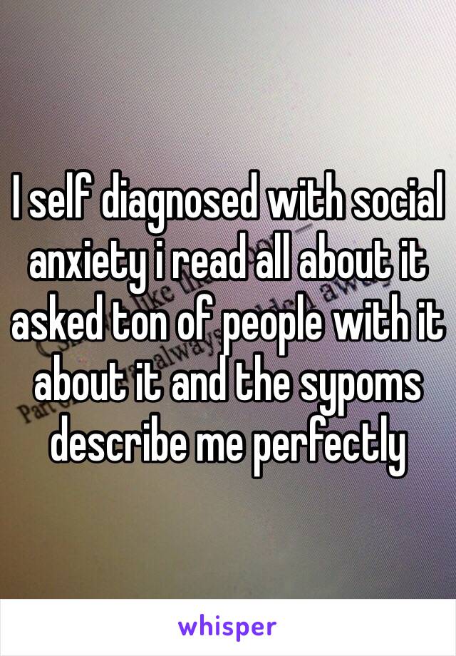 I self diagnosed with social anxiety i read all about it asked ton of people with it about it and the sypoms describe me perfectly