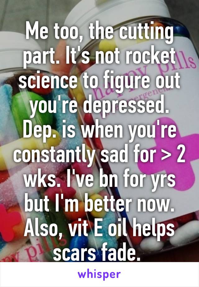 Me too, the cutting part. It's not rocket science to figure out you're depressed. Dep. is when you're constantly sad for > 2 wks. I've bn for yrs but I'm better now. Also, vit E oil helps scars fade. 