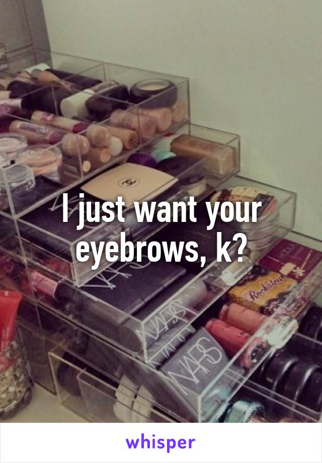 I just want your eyebrows, k?