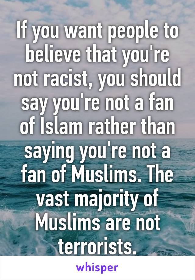 If you want people to believe that you're not racist, you should say you're not a fan of Islam rather than saying you're not a fan of Muslims. The vast majority of Muslims are not terrorists.