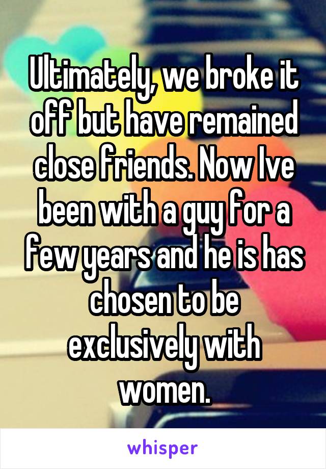 Ultimately, we broke it off but have remained close friends. Now Ive been with a guy for a few years and he is has
chosen to be exclusively with women.