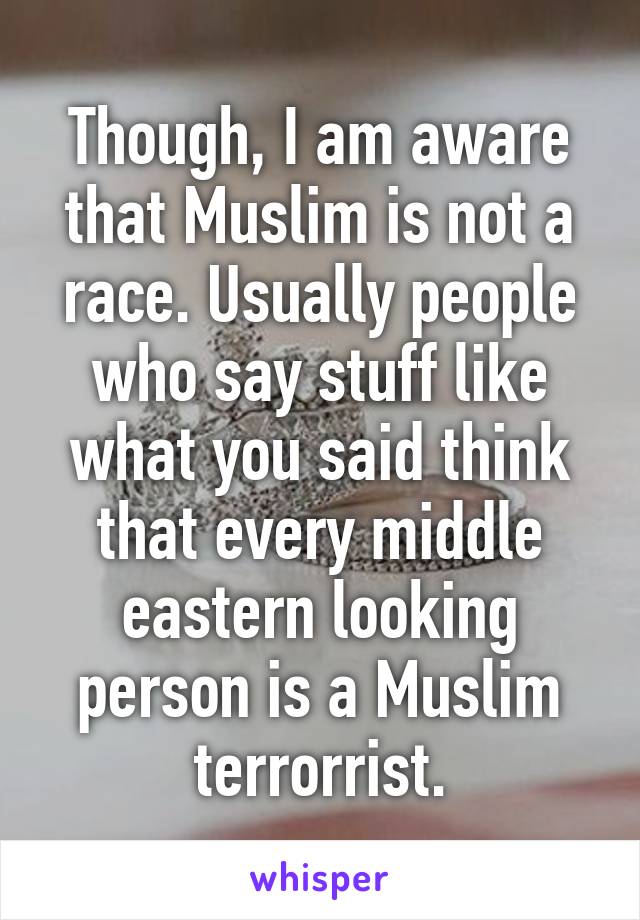 Though, I am aware that Muslim is not a race. Usually people who say stuff like what you said think that every middle eastern looking person is a Muslim terrorrist.