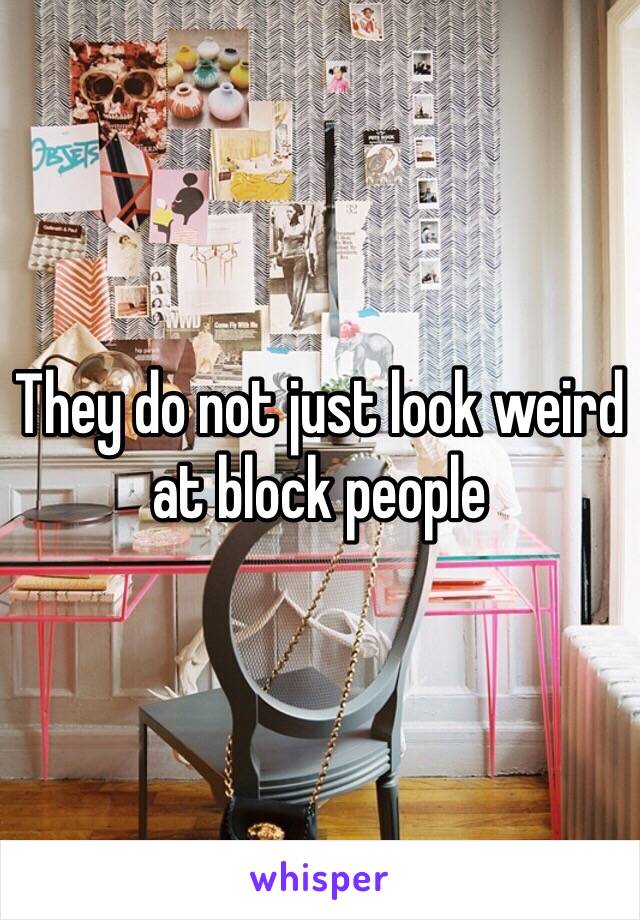 They do not just look weird at block people 