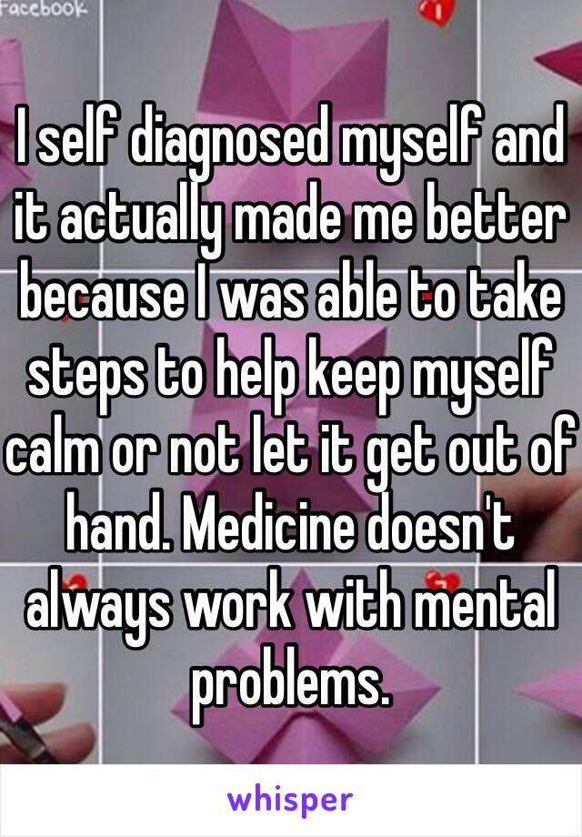 I self diagnosed myself and it actually made me better because I was able to take steps to help keep myself calm or not let it get out of hand. Medicine doesn't always work with mental problems.