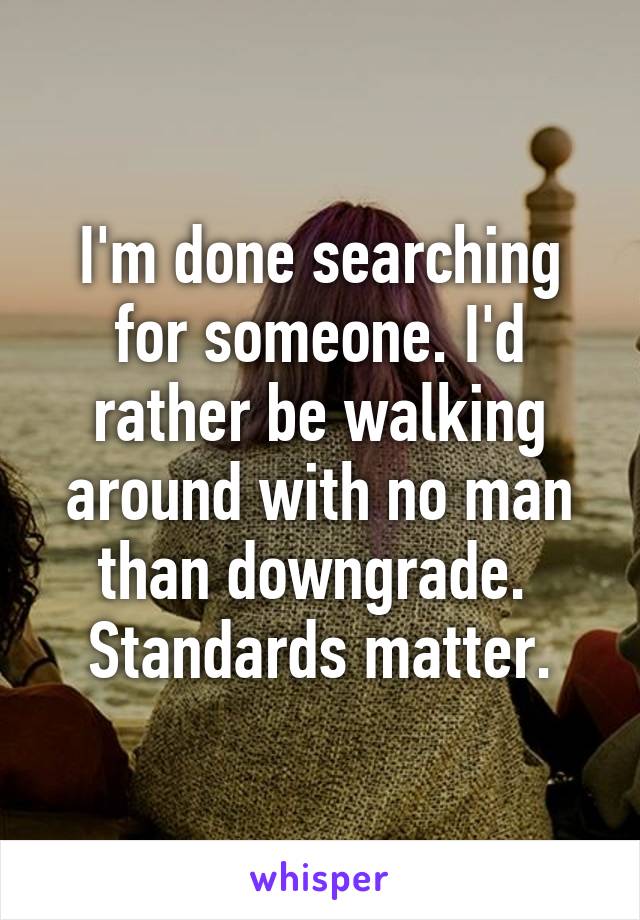 I'm done searching for someone. I'd rather be walking around with no man than downgrade. 
Standards matter.