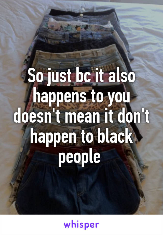 So just bc it also happens to you doesn't mean it don't happen to black people 