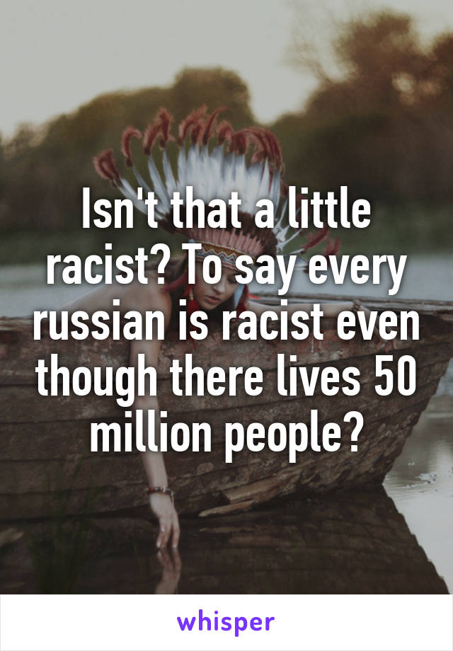 Isn't that a little racist? To say every russian is racist even though there lives 50 million people?