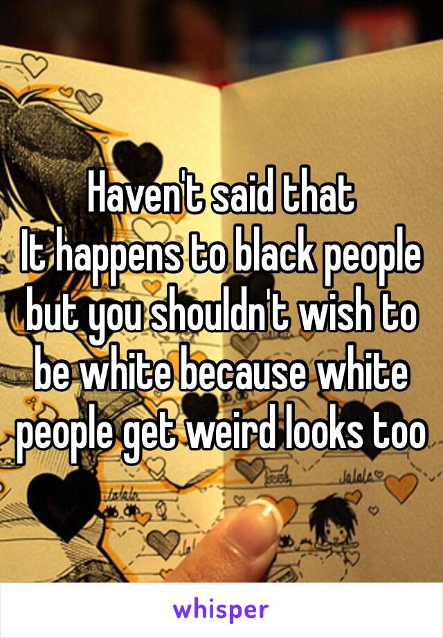 Haven't said that
It happens to black people but you shouldn't wish to be white because white people get weird looks too