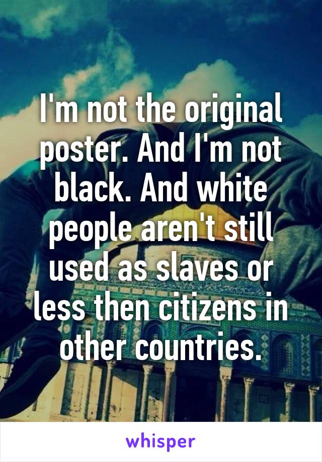 I'm not the original poster. And I'm not black. And white people aren't still used as slaves or less then citizens in other countries.