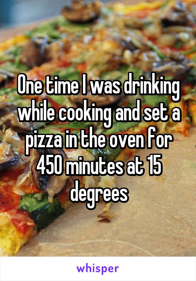 One time I was drinking while cooking and set a pizza in the oven for 450 minutes at 15 degrees