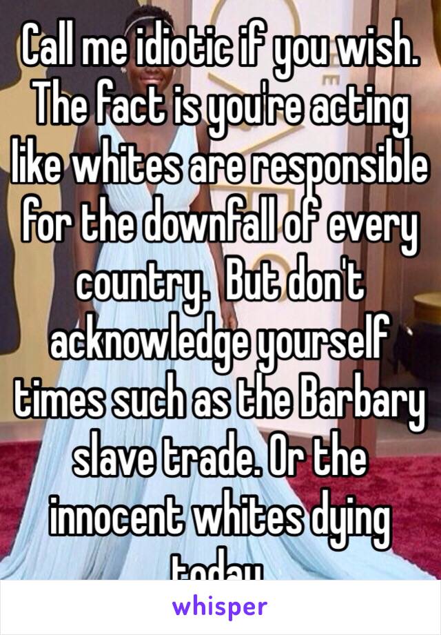 Call me idiotic if you wish. The fact is you're acting like whites are responsible for the downfall of every country.  But don't acknowledge yourself times such as the Barbary slave trade. Or the innocent whites dying today. 