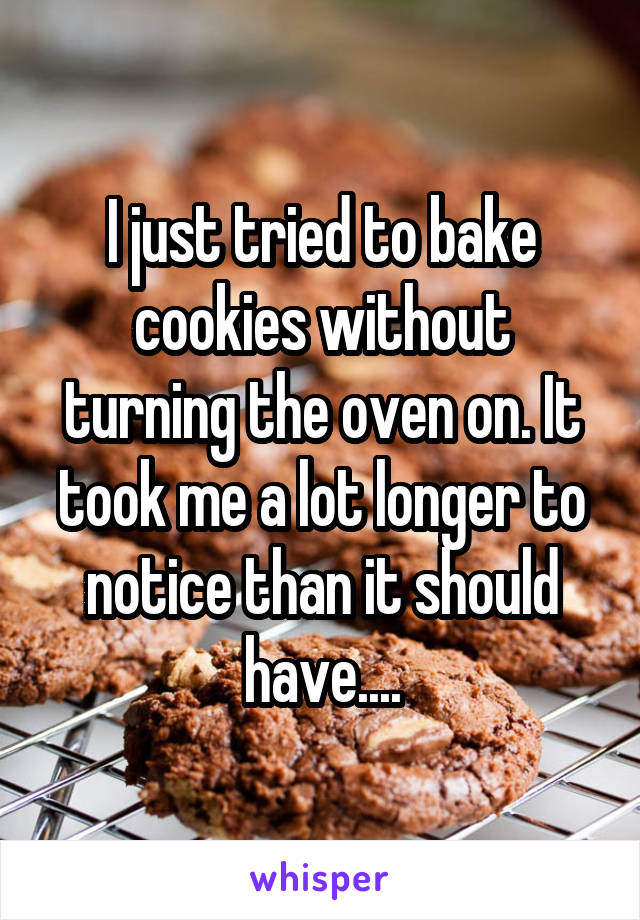 I just tried to bake cookies without turning the oven on. It took me a lot longer to notice than it should have....