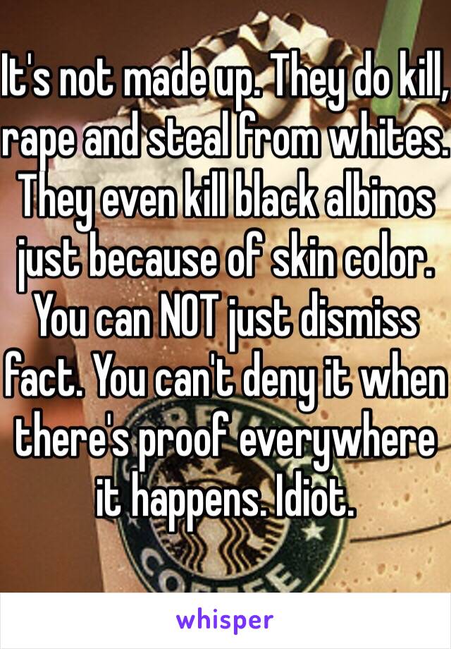 It's not made up. They do kill, rape and steal from whites. They even kill black albinos just because of skin color. You can NOT just dismiss fact. You can't deny it when there's proof everywhere it happens. Idiot. 